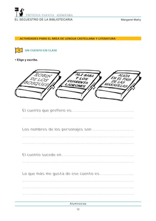 EL SECUESTRO DE LA BIBLIOTECARIA                                                                                      Margaret Mahy




   ACTIVIDADES PARA EL ÁREA DE LENGUA CASTELLANA Y LITERATURA



  1     UN CUENTO EN CLASE


• Elige y escribe.




      El cuento que prefiero es. . . . . . . . . . . . . . . . . . . . . . . . . . . . . . . . . . . . . . . . . . . . . . .
      ...................................................................................


      Los nombres de los personajes son . . . . . . . . . . . . . . . . . . . . . . . . . . . . . . .
      ...................................................................................
      ...................................................................................


      El cuento sucede en.. . . . . . . . . . . . . . . . . . . . . . . . . . . . . . . . . . . . . . . . . . . . . . . . . . . . . .
      ...................................................................................


      Lo que más me gusta de ese cuento es. . . . . . . . . . . . . . . . . . . . . . . . . .
      ...................................................................................
      ...................................................................................
      ...................................................................................

                                                            Alumnos/as

                                                                    12
 