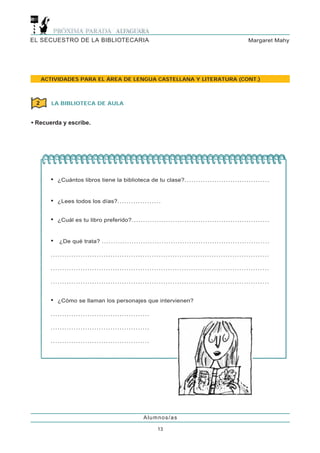 EL SECUESTRO DE LA BIBLIOTECARIA                                                                                                                            Margaret Mahy




     ACTIVIDADES PARA EL ÁREA DE LENGUA CASTELLANA Y LITERATURA (CONT.)



 2      LA BIBLIOTECA DE AULA


• Recuerda y escribe.




       •   ¿Cuántos libros tiene la biblioteca de tu clase?. . . . . . . . . . . . . . . . . . . . . . . . . . . . . . . . . . . . .


       •   ¿Lees todos los días?. . . . . . . . . . . . . . . . . . .


       •   ¿Cuál es tu libro preferido?. . . . . . . . . . . . . . . . . . . . . . . . . . . . . . . . . . . . . . . . . . . . . . . . . . . . . . . . . . . .


       •    ¿De qué trata? . . . . . . . . . . . . . . . . . . . . . . . . . . . . . . . . . . . . . . . . . . . . . . . . . . . . . . . . . . . . . . . . . . . . . . . . .

       ...............................................................................................

       ...............................................................................................

       ...............................................................................................


       •   ¿Cómo se llaman los personajes que intervienen?

       ...........................................

       ...........................................

       ...........................................




                                                                            Alumnos/as

                                                                                      13
 