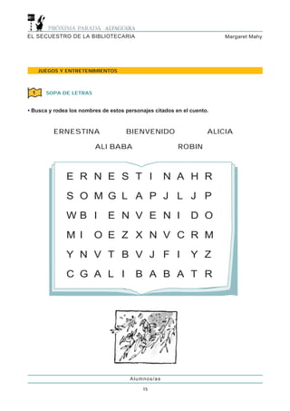 EL SECUESTRO DE LA BIBLIOTECARIA                                        Margaret Mahy




     JUEGOS Y ENTRETENIMIENTOS



 1     SOPA DE LETRAS


• Busca y rodea los nombres de estos personajes citados en el cuento.



         ERNESTINA                   BIENVENIDO                     ALICIA

                         ALI BABA                        ROBIN



              E R N E S T I                         N A H R

              S O M G L A P J L J P

              WB I            E N V E N I                     D O

              M I        O E Z X N V C R M
              Y N V T B V J F I                               Y Z

              C G A L I                  B A B A T R




                                       Alumnos/as

                                           15
 