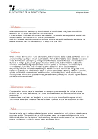 EL SECUESTRO DE LA BIBLIOTECARIA                                                Margaret Mahy




 Introducción

Una divertida historia de intriga y acción cuenta el secuestro de una joven bibliotecaria
realizado por un grupo de bandidos casi analfabetos.
Las situaciones cómicas e imprevistas se suceden: Un brote de sarampión que afecta a los
secuestradores, una persecución policial, un terremoto...
Descubrir el valor de los libros como fuente de información y entretenimiento es uno de los
objetivos que se trata de conseguir tras la lectura de este título.




 Argumento

Una banda de delincuentes rapta a Ernestina, la bibliotecaria de la ciudad, confiando en que el
Ayuntamiento pagaría por ella un buen rescate. Pero la bibliotecaria había pasado unos días
cerca de niños con sarampión y contagió la enfermedad a casi todos sus secuestradores.
Durante el tiempo que tuvieron que permanecer en la cama, la bibliotecaria pudo salir a
consultar en los libros algunos remedios eficaces contra el sarampión. Mientras duró la
convalecencia, Ernestina leía novelas y cuentos deliciosos a sus secuestradores.
Un policía persiguió e intentó detener al jefe de la banda que no dudó en refugiarse en la
biblioteca pública pero un terremoto asoló la ciudad derribando árboles y edificios. Ernestina,
que se encontraba en el almacén de la biblioteca, quedó sepultada entre diccionarios y
enciclopedias. Menos mal que el bandido-jefe estaba muy cerca para salvarla y para rescatar
los libros de aquel desastre.




 Interés formativo y temático

En este relato se nos narra la historia de un secuestro muy especial. La intriga, el amor,
el gusto por los libros y el sentido del humor son los elementos más característicos de su
argumento.
La valentía de una joven, su bondad y la importancia que tienen los libros para ella son
valores que atraerán a nuestros jóvenes lectores y más de uno se verá reflejado en ellos.




 Autora

Margarte Mahy nació en Nueva Zelanda pero realizó sus estudios en Inglaterra, donde desde
entonces reside. Obtuvo el título de bibliotecaria y hasta hace poco trabajó como tal en la
Biblioteca Pública de Canterbury. Dedica todo su tiempo a escribir para niños y adolescentes
en una bonita casa con jardín, varios gatos y miles de libros.




                                          Profesor/a

                                               3
 