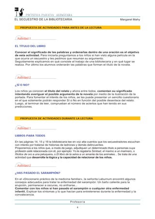 EL SECUESTRO DE LA BIBLIOTECARIA                                                     Margaret Mahy


    PROPUESTA DE ACTIVIDADES PARA ANTES DE LA LECTURA



 Actividad 1

EL TÍTULO DEL LIBRO

Conocer el significado de las palabras y ordenarlas dentro de una oración es el objetivo
de esta actividad. Para iniciarla preguntamos a los niños si han visto alguna película en la
que ocurra un secuestro y les pedimos que resuman su argumento.
Seguidamente explicamos en qué consiste el trabajo de una bibliotecaria y en qué lugar se
realiza. Por último los alumnos ordenarán las palabras que forman el título de la novela.



 Actividad 2

¿SÍ O NO?

Los niños ya conocen el título del relato y ahora entre todos, comentan su significado
intentando averiguar el posible argumento de la novela por medio de la ilustración de la
portada. Para fomentar el interés de los niños, se les puede presentar un sencillo cuestionario
en el que solamente podrán responder Sí o No en función del posible desenlace del relato.
Luego, al terminar de leer, comprueban el número de aciertos que han tenido en sus
predicciones.



    PROPUESTA DE ACTIVIDADES DURANTE LA LECTURA


 Actividad 1

LIBROS PARA TODOS

En las páginas 14, 15 y 16 la bibliotecaria lee en voz alta cuentos que los secuestradores escuchan
con interés por tratarse de historias de ladrones y demás delincuentes.
Proponemos a los niños que, a modo de juego, adjudiquen un determinado título a personas cuya
profesión esté relacionada con él, por ejemplo: Yo le regalaría Simbad, el marino a un marinero, o
Ricitos de oro a una peluquera, o El libro de la selva a un amante de los animales... Se trata de una
actividad que desarrolla la lógica y la capacidad de relacionar de los niños.


 Actividad 2

¿HAS PASADO EL SARAMPIÓN?

En el «Diccionario práctico de la medicina familiar», la señorita Laburnum encontró algunos
consejos adecuados para tratar la enfermedad del sarampión: Un baño caliente para la
erupción, permanecer a oscuras, no enfriarse...
Comentar con los niños si han pasado el sarampión o cualquier otra enfermedad
infantil. Explicar los síntomas y lo que hacían para entretenerse durante la enfermedad y la
convalecencia.

                                            Profesor/a

                                                  4
 
