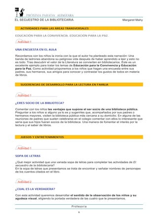 EL SECUESTRO DE LA BIBLIOTECARIA                                                Margaret Mahy


   ACTIVIDADES PARA LAS ÁREAS TRANSVERSALES

EDUCACIÓN PARA LA CONVIVENCIA. EDUCACIÓN PARA LA PAZ.

 Actividad 1

UNA ENCUESTA EN EL AULA

Recordamos con los niños la ironía con la que el autor ha planteado esta narración: Una
banda de ladrones abandona su peligrosa vida después de haber aprendido a leer y esto no
es todo. Tras descubrir el valor de la Literatura se convierten en bibliotecarios. Éste es un
excelente ejemplo para tratar los temas de Educación para la Convivencia y Educación
para la Paz. Como actividad proponemos a los niños que hagan una encuesta entre sus
padres, sus hermanos, sus amigos para conocer y contrastar los gustos de todos en materia
de libros.


   SUGERENCIAS DE DESARROLLO PARA LA LECTURA EN FAMILIA



 Actividad 1

¿ERES SOCIO DE LA BIBLIOTECA?

Comentar con los niños las ventajas que supone el ser socio de una biblioteca pública.
Preguntar a los niños si alguno ya lo es y sugerirles que, acompañados por sus padres o
hermanos mayores, visiten la biblioteca pública más cercana a su domicilio. En alguna de las
reuniones de padres que suelen celebrarse en el colegio comentar con ellos lo interesante que
sería que sus hijos fueran socios de la biblioteca. Una manera de fomentar el interés por la
lectura y el saber de libros.



   JUEGOS Y ENTRETENIMIENTOS



 Actividad 1

SOPA DE LETRAS

¿Qué mejor actividad que una variada sopa de letras para completar las actividades de El
secuestro de la bibliotecaria?
En la sopa de letras que presentamos se trata de encontrar y señalar nombres de personajes
de los cuentos citados en el libro.


 Actividad 2

¿CUAL ES LA VERDADERA?

Con esta actividad queremos desarrollar el sentido de la observación de los niños y su
agudeza visual, eligiendo la portada verdadera de las cuatro que le presentamos.

                                          Profesor/a

                                               6
 