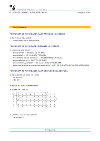 EL SECUESTRO DE LA BIBLIOTECARIA                                         Margaret Mahy




    SOLUCIONARIO



PROPUESTA DE ACTIVIDADES PARA ANTES DE LA LECTURA

1. EL TÍTULO DEL LIBRO
    El secuestro de la bibliotecaria.


PROPUESTA DE ACTIVIDADES DURANTE LA LECTURA

1. LIBROS PARA TODOS
    a un marino? — SIMBAD EL MARINO
    a un pirata? — LA ISLA DEL TESORO
    a un amante de los animales? — EL LIBRO DE LA SELVA
    a una peluquera? — RICITOS DE ORO
    a una niña muy golosa? — LA CASITA DE CHOCOLATE
    a una niña a la que le gustan mucho los libros? — EL SECUESTRO DE LA BIBLIOTECARIA


PROPUESTA DE ACTIVIDADES PARA DESPUÉS DE LA LECTURA

1. RECUERDO LO QUE HE LEÍDO
    SÍ: 3-4-5-6
    NO: 1-2


JUEGOS Y ENTRETENIMIENTOS

1. SOPA DE LETRAS

   E      R    N    E    S    T    I    N   A    H   R
   S      O    M    G    L    A    P    J   L    J   P
   W      B    I    E    N    V    E    N   I    D   O
   M      I    O    E    Z    X    N    V   C    R   M
   Y      N    V    T    B    V    J    F   I    Y   Z
   C      G    A    L    I    B    A    B   A    T   R




2. ¿CUAL ES LA VERDADERA?
    La número 3




                                            Profesor/a

                                                7
 
