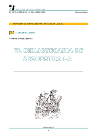EL SECUESTRO DE LA BIBLIOTECARIA                          Margaret Mahy




      PROPUESTA DE ACTIVIDADES PARA ANTES DE LA LECTURA




  1     EL TÍTULO DEL LIBRO


• Ordena, escribe y colorea.




                                   Alumnos/as

                                        8
 