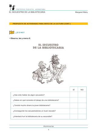 EL SECUESTRO DE LA BIBLIOTECARIA                                       Margaret Mahy




      PROPUESTA DE ACTIVIDADES PARA ANTES DE LA LECTURA (CONT.)




  2      ¿SÍ O NO?


• Observa, lee y marca X.




                                                                  SÍ        NO


      ¿Has oído hablar de algún secuestro?


      ¿Sabes en qué consiste el trabajo de una bibliotecaria?


      ¿Tendrá mucho dinero la joven bibliotecaria?


      ¿Conseguirán los secuestradores un buen rescate?


      ¿Intentará huir la bibliotecaria de su escondite?




                                            Alumnos/as

                                                 9
 