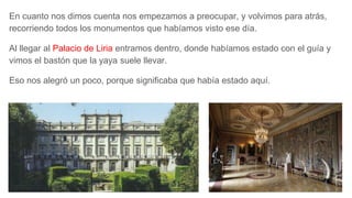 En cuanto nos dimos cuenta nos empezamos a preocupar, y volvimos para atrás,
recorriendo todos los monumentos que habíamos visto ese día.
Al llegar al Palacio de Liria entramos dentro, donde habíamos estado con el guía y
vimos el bastón que la yaya suele llevar.
Eso nos alegró un poco, porque significaba que había estado aquí.
 