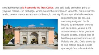 Nos acercamos a la Fuente de los Tres Caños, que está justo en frente, pero la
yaya no estaba. Sin embargo, vimos su sombrero tirado en la fuente. No la veíamos
a ella, pero al menos estaba su sombrero, lo que significaba que ella había estado
recientemente por allí, o al
menos que alguien había
llevado su sombrero, aunque
eso sería raro, ya que a mi
abuela siempre le ha gustado
llevarlo puesto, al igual que el
bastón que encontramos en el
Palacio de Liria. De lo único de
lo que estaba seguro era de
que seguiríamos buscándola.
 