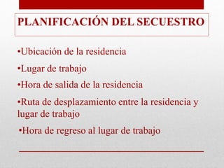 PLANIFICACIÓN DEL SECUESTRO
•Ubicación de la residencia
•Lugar de trabajo
•Hora de salida de la residencia
•Ruta de desplazamiento entre la residencia y
lugar de trabajo
•Hora de regreso al lugar de trabajo
 