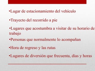 •Lugar de estacionamiento del vehículo
•Trayecto del recorrido a pie
•Lugares que acostumbra a visitar de su horario de
trabajo
•Personas que normalmente lo acompañan
•Hora de regreso y las rutas
•Lugares de diversión que frecuenta, días y horas
 