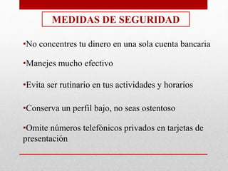 MEDIDAS DE SEGURIDAD
•No concentres tu dinero en una sola cuenta bancaria
•Manejes mucho efectivo
•Evita ser rutinario en tus actividades y horarios
•Conserva un perfil bajo, no seas ostentoso
•Omite números telefónicos privados en tarjetas de
presentación
 
