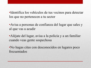 •Identifica los vehículos de tus vecinos para detectar
los que no pertenecen a tu sector
•Avisa a personas de confianza del lugar que sales y
al que vas a acudir
•Aléjate del lugar, avisa a la policía y a un familiar
cuando veas gente sospechosa
•No hagas citas con desconocidos en lugares poco
frecuentados
 