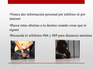•Nunca des información personal por teléfono ni por
internet
•Busca rutas alternas a tu destino cuando creas que te
siguen
•Recuerda lo teléfonos 066 y 089 para denuncia anónima
 