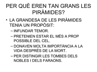 PER QUÈ EREN TAN GRANS LES
PIRÀMIDES?
• LA GRANDESA DE LES PIRÀMIDES
TENIA UN PROPÒSIT:
– INFUNDAR TEMOR.
– PRETENIEN ESTAR EL MÉS A PROP
POSSIBLE DEL CEL.
– DONAVEN MOLTA IMPORTÀNCIA A LA
VIDA DESPRÉS DE LA MORT.
– PER DISTINGIR LES TOMBES DELS
NOBLES I DELS FARAONS.
 