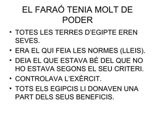 EL FARAÓ TENIA MOLT DE
PODER
• TOTES LES TERRES D’EGIPTE EREN
SEVES.
• ERA EL QUI FEIA LES NORMES (LLEIS).
• DEIA EL QUE ESTAVA BÉ DEL QUE NO
HO ESTAVA SEGONS EL SEU CRITERI.
• CONTROLAVA L’EXÈRCIT.
• TOTS ELS EGIPCIS LI DONAVEN UNA
PART DELS SEUS BENEFICIS.
 