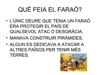 QUÈ FEIA EL FARAÓ?
• L’ÚNIC DEURE QUE TENIA UN FARAÓ
ERA PROTEGIR EL PAÍS DE
QUALSEVOL ATAC O DESGRÀCIA.
• MANAVA CONSTRUIR PIRÀMIDES.
• ALGUN ES DEDICAVA A ATACAR A
ALTRES PAÏSOS PER TENIR MÉS
TERRES.
 