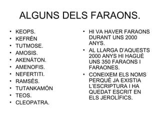 ALGUNS DELS FARAONS.
• KEOPS.
• KEFRÉN
• TUTMOSE.
• AMOSIS.
• AKENÁTON.
• AMENOFIS.
• NEFERTITI.
• RAMSÉS.
• TUTANKAMÓN
• TEOS.
• CLEOPATRA.
• HI VA HAVER FARAONS
DURANT UNS 2000
ANYS.
• AL LLARGA D’AQUESTS
2000 ANYS HI HAGUÉ
UNS 350 FARAONS I
FARAONES.
• CONEIXEM ELS NOMS
PERQUÈ JA EXISTIA
L’ESCRIPTURA I HA
QUEDAT ESCRIT EN
ELS JEROLÍFICS.
 