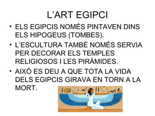 L’ART EGIPCI
• ELS EGIPCIS NOMÉS PINTAVEN DINS
ELS HIPOGEUS (TOMBES).
• L’ESCULTURA TAMBÉ NOMÉS SERVIA
PER DECORAR ELS TEMPLES
RELIGIOSOS I LES PIRÀMIDES.
• AIXÒ ES DEU A QUE TOTA LA VIDA
DELS EGIPCIS GIRAVA EN TORN A LA
MORT.
 