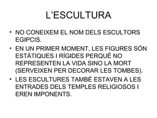 L’ESCULTURA
• NO CONEIXEM EL NOM DELS ESCULTORS
EGIPCIS.
• EN UN PRIMER MOMENT, LES FIGURES SÓN
ESTÀTIQUES I RÍGIDES PERQUÈ NO
REPRESENTEN LA VIDA SINO LA MORT
(SERVEIXEN PER DECORAR LES TOMBES).
• LES ESCULTURES TAMBÉ ESTAVEN A LES
ENTRADES DELS TEMPLES RELIGIOSOS I
EREN IMPONENTS.
 