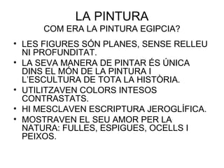 LA PINTURA
COM ERA LA PINTURA EGIPCIA?
• LES FIGURES SÓN PLANES, SENSE RELLEU
NI PROFUNDITAT.
• LA SEVA MANERA DE PINTAR ÉS ÚNICA
DINS EL MÓN DE LA PINTURA I
L’ESCULTURA DE TOTA LA HISTÒRIA.
• UTILITZAVEN COLORS INTESOS
CONTRASTATS.
• HI MESCLAVEN ESCRIPTURA JEROGLÍFICA.
• MOSTRAVEN EL SEU AMOR PER LA
NATURA: FULLES, ESPIGUES, OCELLS I
PEIXOS.
 
