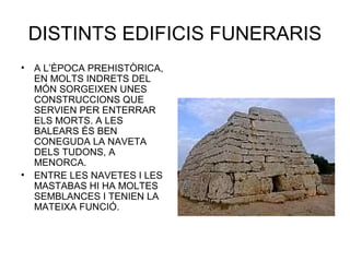 DISTINTS EDIFICIS FUNERARIS
• A L’ÈPOCA PREHISTÒRICA,
EN MOLTS INDRETS DEL
MÓN SORGEIXEN UNES
CONSTRUCCIONS QUE
SERVIEN PER ENTERRAR
ELS MORTS. A LES
BALEARS ÉS BEN
CONEGUDA LA NAVETA
DELS TUDONS, A
MENORCA.
• ENTRE LES NAVETES I LES
MASTABAS HI HA MOLTES
SEMBLANCES I TENIEN LA
MATEIXA FUNCIÓ.
 