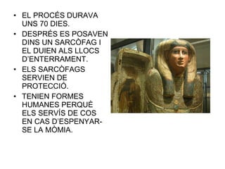 • EL PROCÉS DURAVA
UNS 70 DIES.
• DESPRÉS ES POSAVEN
DINS UN SARCÒFAG I
EL DUIEN ALS LLOCS
D’ENTERRAMENT.
• ELS SARCÒFAGS
SERVIEN DE
PROTECCIÓ.
• TENIEN FORMES
HUMANES PERQUÈ
ELS SERVÍS DE COS
EN CAS D’ESPENYAR-
SE LA MÒMIA.
 