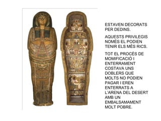 ESTAVEN DECORATS
PER DEDINS.
AQUESTS PRIVILEGIS
NOMÉS EL PODIEN
TENIR ELS MÉS RICS.
TOT EL PROCÉS DE
MOMIFICACIÓ I
ENTERRAMENT
COSTAVA UNS
DOBLERS QUE
MOLTS NO PODIEN
PAGAR I EREN
ENTERRATS A
L’ARENA DEL DESERT
AMB UN
EMBALSAMAMENT
MOLT POBRE.
 