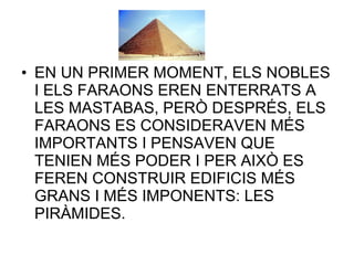 • EN UN PRIMER MOMENT, ELS NOBLES
I ELS FARAONS EREN ENTERRATS A
LES MASTABAS, PERÒ DESPRÉS, ELS
FARAONS ES CONSIDERAVEN MÉS
IMPORTANTS I PENSAVEN QUE
TENIEN MÉS PODER I PER AIXÒ ES
FEREN CONSTRUIR EDIFICIS MÉS
GRANS I MÉS IMPONENTS: LES
PIRÀMIDES.
 