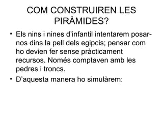 COM CONSTRUIREN LES
PIRÀMIDES?
• Els nins i nines d’infantil intentarem posar-
nos dins la pell dels egipcis; pensar com
ho devien fer sense pràcticament
recursos. Només comptaven amb les
pedres i troncs.
• D’aquesta manera ho simulàrem:
 