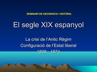 El segle XIX espanyolEl segle XIX espanyol
La crisi de l’Antic RègimLa crisi de l’Antic Règim
Configuració de l’Estat liberalConfiguració de l’Estat liberal
1808 - 18741808 - 1874
SEMINARI DE GEOGRAFIA i HISTÒRIA
 