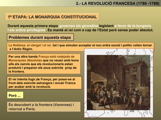 2.- LA REVOLUCIÓ FRANCESA (1789 -1799)
L’ASSEMBLEA NACIONAL: GRUPS POLÍTICS
A la nova Assemblea Nacional es podien diferenciar tres grups polítics:
REIALISTES
El formaven la majoria dels Nobles i Clergues. Eren
absolutistes i volien tornar a l’Antic Regim.
Són antirevolucionaris.
GIRONDINS
El formaven la burgesia conservadora . Volien establir
el liberalisme per mitjà d’un pacte amb el rei i els
privilegiats, deixant de banda a les classes populars
urbanes i els camperols.
Són partidaris del sufragi censatari.
JACOBINS
El formaven la burgesia progressista . Volien establir
el liberalisme democràtic. Consideren que la revolució
també ha de beneficiar a les CPU i els Camperols.
Partidaris del sufragi universal masculí
A partir d’aquest moment la revolució inicia un llarg camí de 1789 a 1799, passant
per diferents etapes segons el grup que aconsegueix manar a l’Assemblea
 