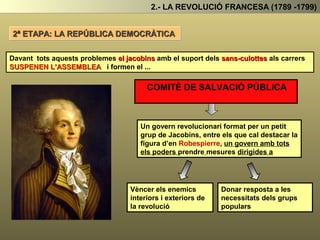 2.- LA REVOLUCIÓ FRANCESA (1789 -1799)
Els Sans-culottes al carrer i
els Jacobins a l’Assemblea
s’alien (fan un pacte)
Assalten el palau de les Tulleries, on havien
ficat al rei després del seu intent de fugida
arresten al rei, i
l'empresonen
Treuen als girondins
del poder
PROCLAMEN
LA
REPÚBLICA
S’inicia així una nova etapa de la revolució:
LA REPÚBLICA DEMOCRÀTICA
Una nova etapa de la revolució en la que els
Jacobins governaren a l’assemblea amb el
suport als carrers dels Sans-Culottes.
 