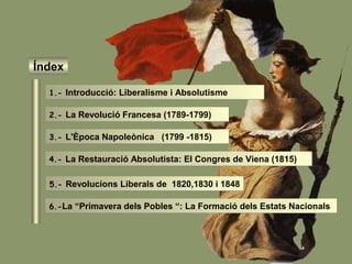 Índex
1.- Introducció: Liberalisme i Absolutisme
2.- La Revolució Francesa (1789-1799)
3.- L'Època Napoleònica (1799 -1815)
4.- La Restauració Absolutista: El Congres de Viena (1815)
5.- Revolucions Liberals de 1820,1830 i 1848
6.-La “Primavera dels Pobles “: La Formació dels Estats Nacionals
 