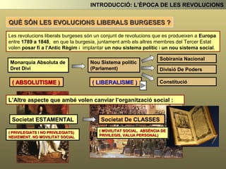 Monarquia Absoluta de
Dret Diví
Nou Sistema polític
(Parlament)
Sobirania Nacional
Divisió De Poders
Constitució( ABSOLUTISME ) ( LIBERALISME )
L’Altre aspecte que també volen canviar l’organització social :
Societat ESTAMENTAL
( PRIVILEGIATS I NO PRIVILEGIATS)
NEIXEMENT. NO MOVILITAT SOCIAL
Societat De CLASSES
( MOVILITAT SOCIAL. ABSÈNCIA DE
PRIVILEGIS, VALUA PERSONAL)
INTRODUCCIÓ: L’ÈPOCA DE LES REVOLUCIONS
QUÈ SÓN LES REVOLUCIONS LIBERALS BURGESES ?
Les revolucions liberals burgeses són un conjunt de revolucions que es produeixen a Europa
entre 1789 a 1848, en que la burgesia, juntament amb els altres membres del Tercer Estat
volen posar fí a l’Antic Règim i implantar un nou sistema polític i un nou sistema social.
 