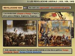 Van tenir una repercussió i una extensió més grans.
- Les revolucions s’inicien a França i d’aquí a
altres països (Bèlgica, Anglaterra, Espanya..)
- Amb aquestes revolucions Europa queda dividida en dos blocs polítics: Europa
Occidental liberal i Europa Oriental absolutista
5. LES REVOLUCIONS LIBERALS (1820, 1830, 1848)
REVOLUCIONS 1830
 