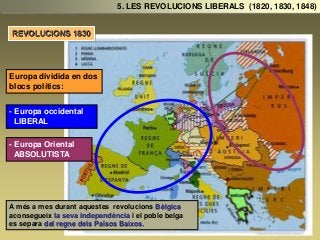 Europa dividida en dos
blocs polítics:
- Europa occidental
LIBERAL
- Europa Oriental
ABSOLUTISTA
5. LES REVOLUCIONS LIBERALS (1820, 1830, 1848)
REVOLUCIONS 1830
A més a mes durant aquestes revolucions Bèlgica
aconsegueix la seva independència i el poble belga
es separa del regne dels Països Baixos.
 