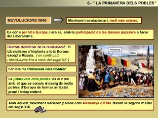 Moviment revolucionari, molt més extens.
Derrota definitiva de la restauració: El
Liberalisme s’implanta a tota Europa
excepte Rússia. ( on continuarà
l’absolutisme fins a inicis del segle XX )
S'inicia “la Primavera dels Pobles”
La primavera dels pobles és el nom
amb el que es coneix el desig de molts
pobles d’Europa de formar un Estat
propi i independent.
Amb aquest moviment naixeren països com Alemanya o Itàlia durant la segona meitat
del segle XIX.
6.- “ LA PRIMAVERA DELS POBLES”
REVOLUCIONS 1848
Es dona per tota Europa, i ara sí, amb la participació de les classes populars a favor
del Liberalisme.
 