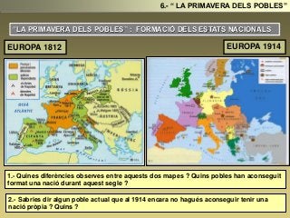 “LA PRIMAVERA DELS POBLES” : FORMACIÓ DELS ESTATS NACIONALS
1.- Quines diferències observes entre aquests dos mapes ? Quins pobles han aconseguit
format una nació durant aquest segle ?
2.- Sabries dir algun poble actual que al 1914 encara no hagués aconseguir tenir una
nació pròpia ? Quins ?
6.- “ LA PRIMAVERA DELS POBLES”
EUROPA 1812 EUROPA 1914
 