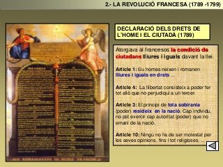DECLARACIÓ DELS DRETS DE
L’HOME I EL CIUTADÀ (1789)
Atorgava al francesos la condició de
ciutadans lliures i iguals davant la llei.
Article 1: Els homes neixen i romanen
lliures i iguals en drets ...
Article 4: La llibertat consisteix a poder fer
tot allò que no perjudiqui a un tercer.
Article 3: El principi de tota sobirania
(poder) resideix en la nació. Cap individu,
no pot exercir cap autoritat (poder) que no
emani de la nació.
Article 10: Ningú no ha de ser molestat per
les seves opinions, fins i tot religioses, ...
2.- LA REVOLUCIÓ FRANCESA (1789 -1799)
 