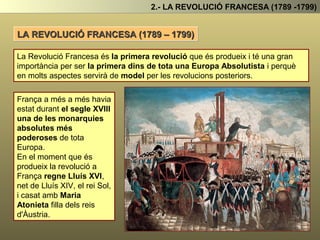 LA REVOLUCIÓ FRANCESA (1789 – 1799)
2.- LA REVOLUCIÓ FRANCESA (1789 -1799)
La Revolució Francesa és la primera revolució que és produeix i té una gran importància
per ser la primera dins de tota una Europa Absolutista i perquè en molts aspectes
servirà de model per les revolucions posteriors.
França a més a més havia estat
durant el segle XVIII una de les
monarquies més poderoses
de tota les monarquies
absolutes d’Europa.
En el moment que és produeix
la revolució a França regne
Lluís XVI, net de Lluís XIV, el
rei Sol. Que s’havia casar amb
Maria Atonieta filla dels reis
d’Austria.
Durant la revolució Lluís XVI, i
la seva dona , la reina Maria
Atonieta seran guillotinats.
 