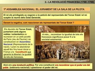 2.- LA REVOLUCIÓ FRANCESA (1789 -1799)
EL JURAMENT DE LA SALA DE LA PILOTA
El rei els privilegiats es negaren a la petició del representats del Tercer Estat i el rei
suspèn la reunió dels Estat Generals.
Davant la negativa, com reaccionen els representats del Tercer Estat ?
Els diputats del Tercer Estat,
juntament amb alguns
nobles i eclesiàstics es
reuneixen en un petit pavelló
(Sala del joc de pilota ) i es
constitueixen en Assemblea
Nacional (Representants de la
nació).
Això era una revolució política: Fer una constitució era reconèixer que el poder
era del poble (sobirania nacional) i qüestionar el poder del rei.
A més, a més ... reconèixer la igualtat de
tots els francesos significava posar fí a
la societat estamental.
I juren no abandonar aquell lloc
fins haver donar a França una
Constitució que garantís la
llibertat i la igualtat de tots
els francesos.
 