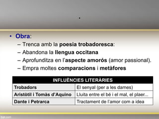 .
•  Obra:
–  Trenca amb la poesia trobadoresca:
–  Abandona la llengua occitana
–  Aprofunditza en l’aspecte amorós (amor passional).
–  Empra moltes comparacions i metàfores
INFLUÈNCIES LITERÀRIES
Trobadors El senyal (per a les dames)
Aristòtil i Tomàs d’Aquino Lluita entre el bé i el mal, el plaer...
Dante i Petrarca Tractament de l’amor com a idea
 