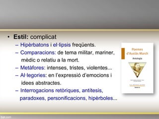 •  Estil: complicat
–  Hipèrbatons i el·lipsis freqüents.
–  Comparacions: de tema militar, mariner,
mèdic o relatiu a la mort.
–  Metàfores: intenses, tristes, violentes...
–  Al·legories: en l’expressió d’emocions i
idees abstractes.
–  Interrogacions retòriques, antítesis,
paradoxes, personificacions, hipèrboles...
 