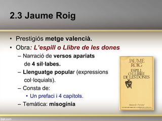 2.3 Jaume Roig
•  Prestigiós metge valencià.
•  Obra: L’espill o Llibre de les dones
–  Narració de versos apariats
de 4 síl·labes.
–  Llenguatge popular (expressions
col·loquials).
–  Consta de:
•  Un prefaci i 4 capítols.
–  Temàtica: misogínia
 