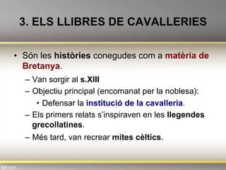 3. ELS LLIBRES DE CAVALLERIES
•  Són les històries conegudes com a matèria de
Bretanya.
–  Van sorgir al s.XIII
–  Objectiu principal (encomanat per la noblesa):
•  Defensar la institució de la cavalleria.
–  Els primers relats s’inspiraven en les llegendes
grecollatines.
–  Més tard, van recrear mites cèltics.
 