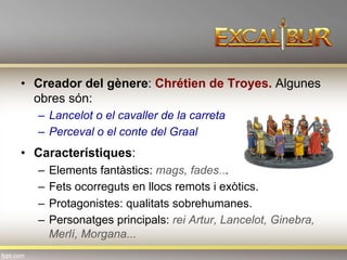 •  Creador del gènere: Chrétien de Troyes. Algunes
obres són:
–  Lancelot o el cavaller de la carreta
–  Perceval o el conte del Graal
•  Característiques:
–  Elements fantàstics: mags, fades...
–  Fets ocorreguts en llocs remots i exòtics.
–  Protagonistes: qualitats sobrehumanes.
–  Personatges principals: rei Artur, Lancelot, Ginebra,
Merlí, Morgana...
 