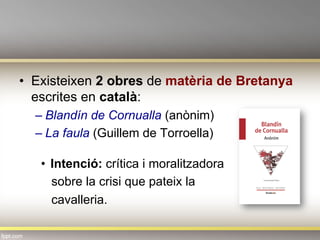•  Existeixen 2 obres de matèria de Bretanya
escrites en català:
– Blandín de Cornualla (anònim)
– La faula (Guillem de Torroella)
•  Intenció: crítica i moralitzadora
sobre la crisi que pateix la
cavalleria.
 
