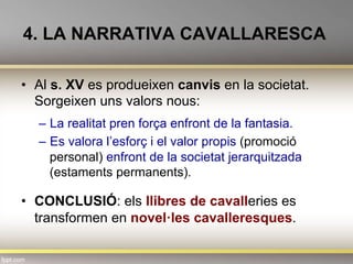 4. LA NARRATIVA CAVALLARESCA
•  Al s. XV es produeixen canvis en la societat.
Sorgeixen uns valors nous:
–  La realitat pren força enfront de la fantasia.
–  Es valora l’esforç i el valor propis (promoció
personal) enfront de la societat jerarquitzada
(estaments permanents).
•  CONCLUSIÓ: els llibres de cavalleries es
transformen en novel·les cavalleresques.
 