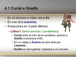 4.1 Curial e Güelfa
•  Es va escriure a mitjan del s.XV.
•  És una obra anònima.
•  S’estructura en 3 parts (llibres).
– Llibre I: (tema amorós i cavalleresc)
•  Curial entra al món de la cavalleria, gràcies a
Güelfa (s’enamora d’ell).
•  En un viatge a Àustria se sent atret per
Laquesis.
•  Güelfa se sent gelosa i ingressa a un convent.
 