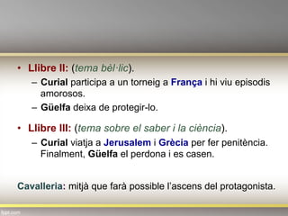 •  Llibre II: (tema bèl·lic).
–  Curial participa a un torneig a França i hi viu episodis
amorosos.
–  Güelfa deixa de protegir-lo.
•  Llibre III: (tema sobre el saber i la ciència).
–  Curial viatja a Jerusalem i Grècia per fer penitència.
Finalment, Güelfa el perdona i es casen.
Cavalleria: mitjà que farà possible l’ascens del protagonista.
 