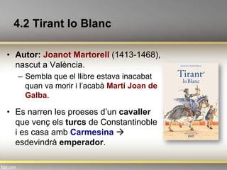 4.2 Tirant lo Blanc
•  Autor: Joanot Martorell (1413-1468),
nascut a València.
–  Sembla que el llibre estava inacabat
quan va morir i l’acabà Martí Joan de
Galba.
•  Es narren les proeses d’un cavaller
que venç els turcs de Constantinoble
i es casa amb Carmesina à
esdevindrà emperador.
 